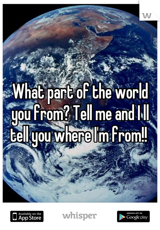 What part of the world you from? Tell me and I ll tell you where I'm from!! 