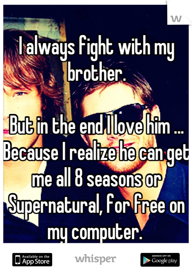 I always fight with my brother. 

But in the end I love him ... Because I realize he can get me all 8 seasons or Supernatural, for free on my computer. 