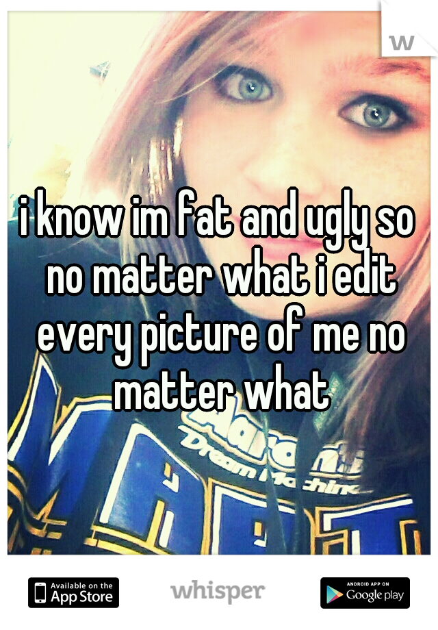 i know im fat and ugly so no matter what i edit every picture of me no matter what