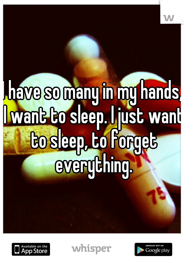 I have so many in my hands, I want to sleep. I just want to sleep, to forget everything.