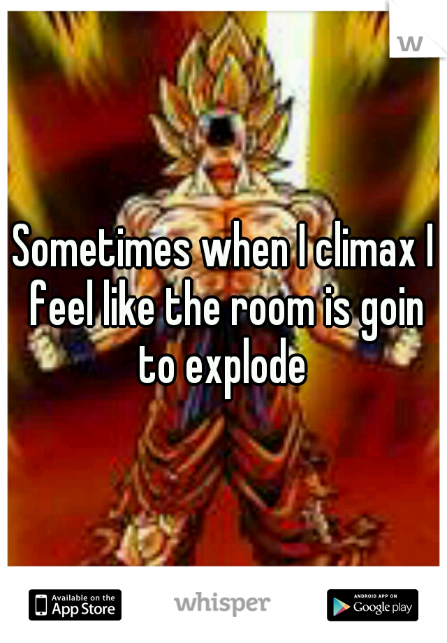 Sometimes when I climax I feel like the room is goin to explode 