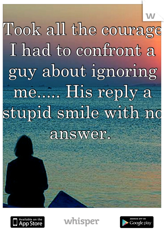 Took all the courage I had to confront a guy about ignoring me..... His reply a stupid smile with no answer. 