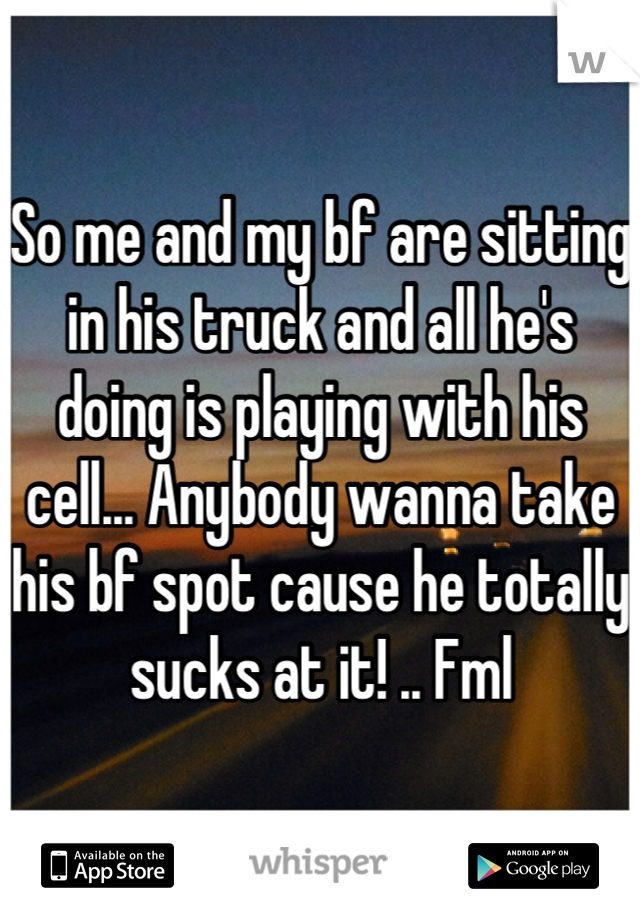 So me and my bf are sitting in his truck and all he's doing is playing with his cell... Anybody wanna take his bf spot cause he totally sucks at it! .. Fml