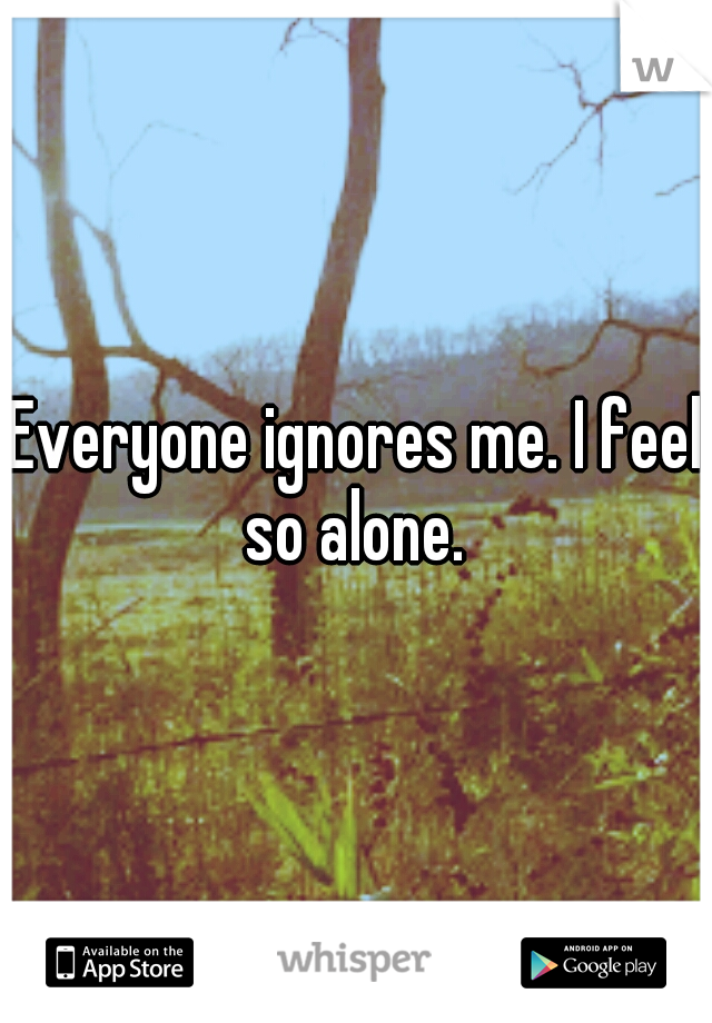Everyone ignores me. I feel so alone. 