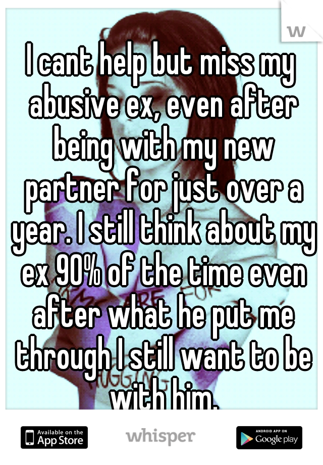 I cant help but miss my abusive ex, even after being with my new partner for just over a year. I still think about my ex 90% of the time even after what he put me through I still want to be with him.