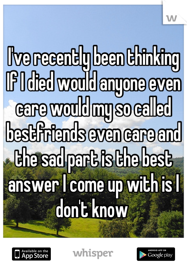 I've recently been thinking If I died would anyone even care would my so called bestfriends even care and the sad part is the best answer I come up with is I don't know 