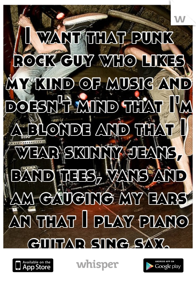 I want that punk rock guy who likes my kind of music and doesn't mind that I'm a blonde and that I wear skinny jeans, band tees, vans and am gauging my ears an that I play piano guitar sing sax.