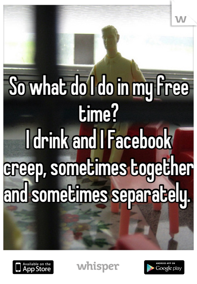 So what do I do in my free time? 
I drink and I Facebook creep, sometimes together and sometimes separately. 