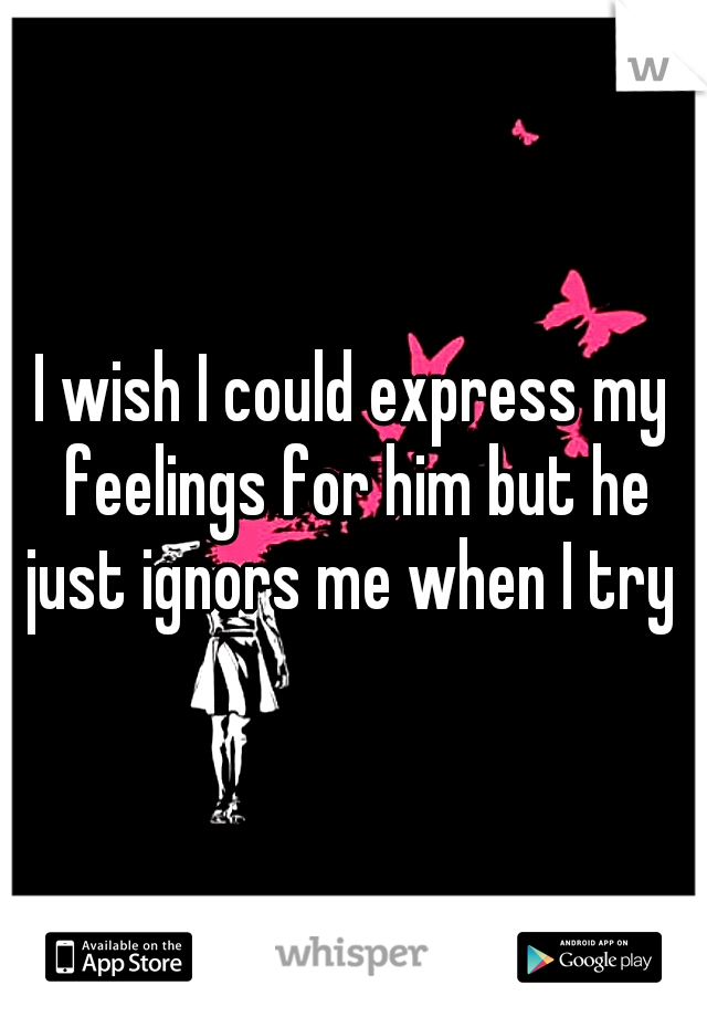 I wish I could express my feelings for him but he just ignors me when I try 