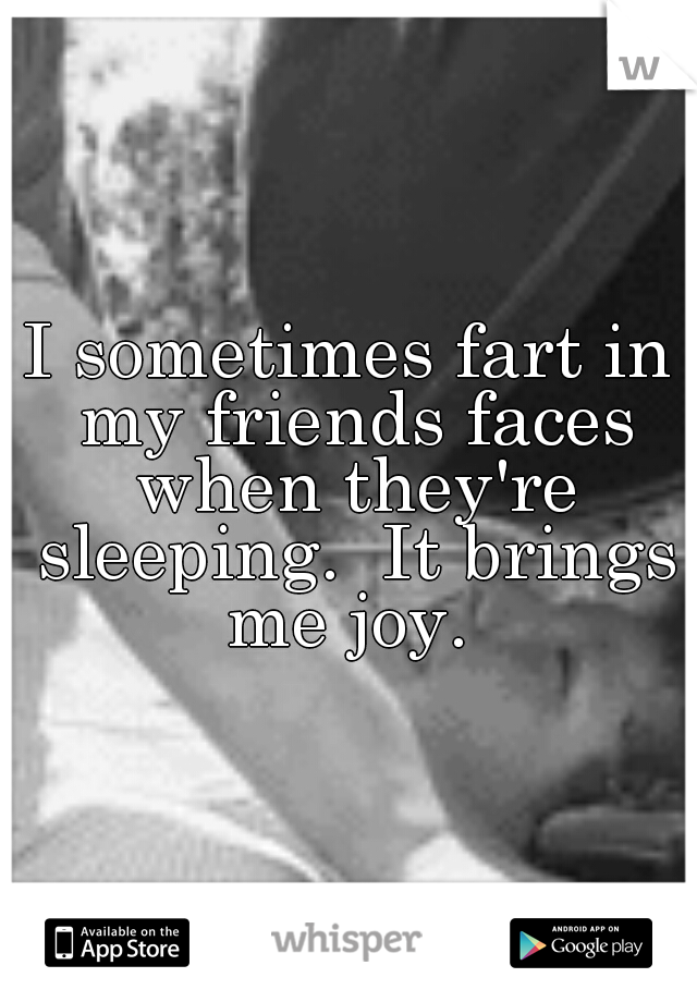 I sometimes fart in my friends faces when they're sleeping.  It brings me joy. 