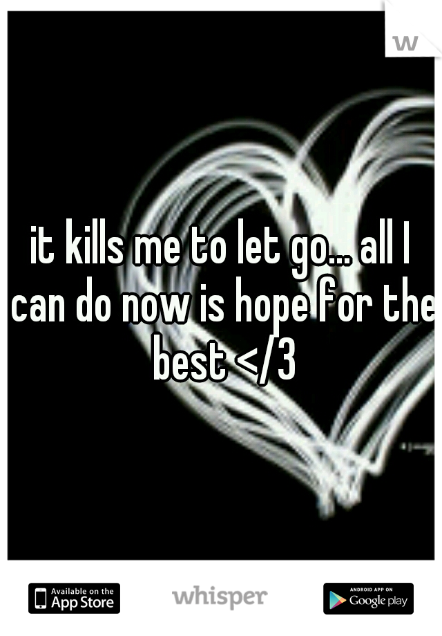 it kills me to let go... all I can do now is hope for the best </3