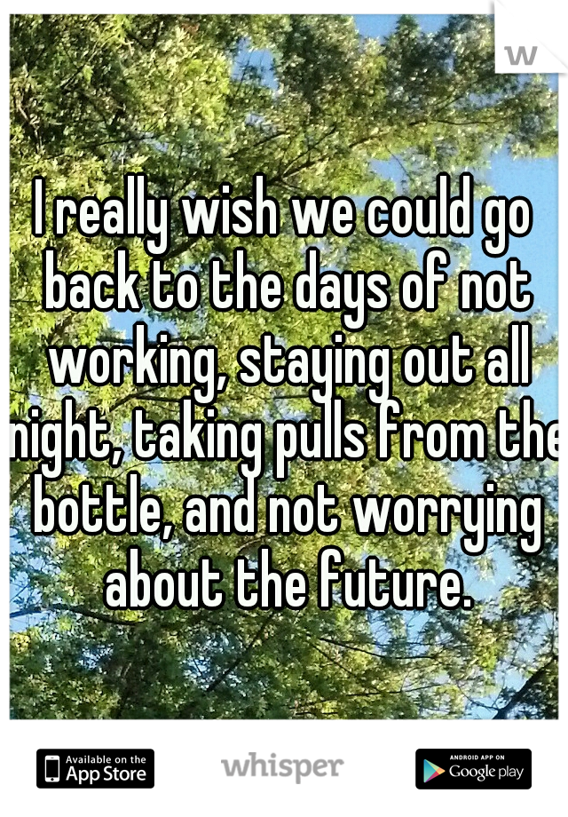 I really wish we could go back to the days of not working, staying out all night, taking pulls from the bottle, and not worrying about the future.