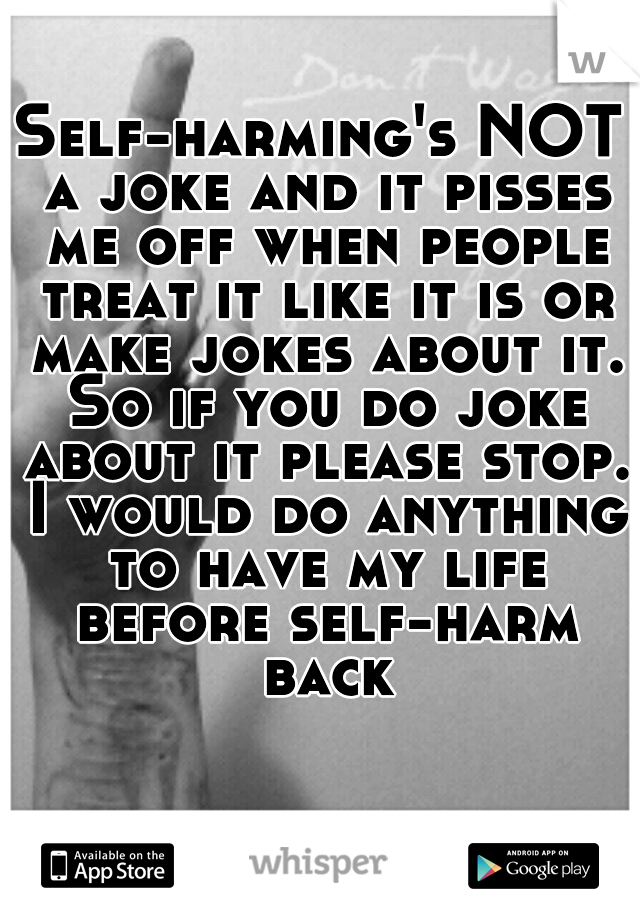 Self-harming's NOT a joke and it pisses me off when people treat it like it is or make jokes about it. So if you do joke about it please stop. I would do anything to have my life before self-harm back