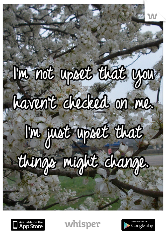 I'm not upset that you haven't checked on me. I'm just upset that things might change.