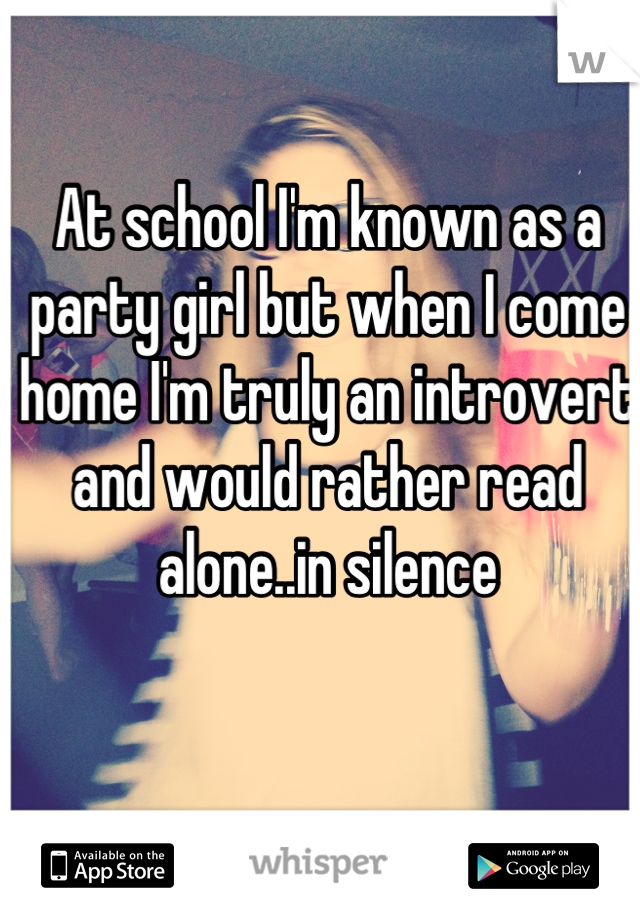 At school I'm known as a party girl but when I come home I'm truly an introvert and would rather read alone..in silence