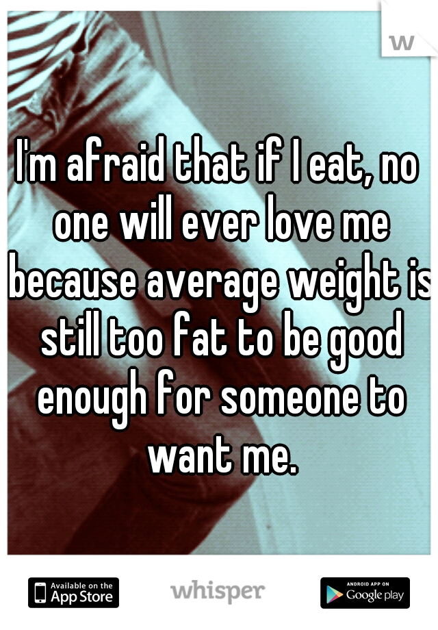 I'm afraid that if I eat, no one will ever love me because average weight is still too fat to be good enough for someone to want me.