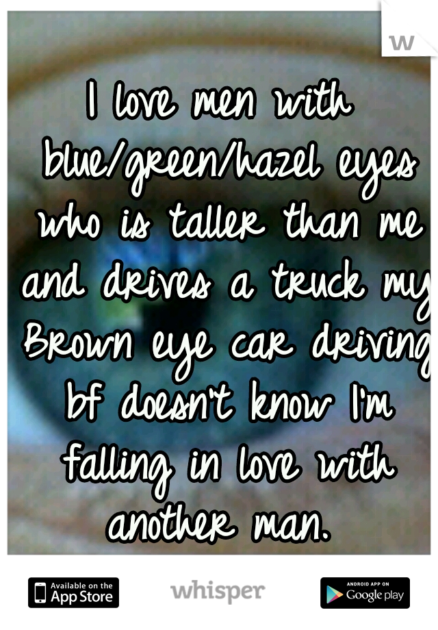 I love men with blue/green/hazel eyes who is taller than me and drives a truck my Brown eye car driving bf doesn't know I'm falling in love with another man. 