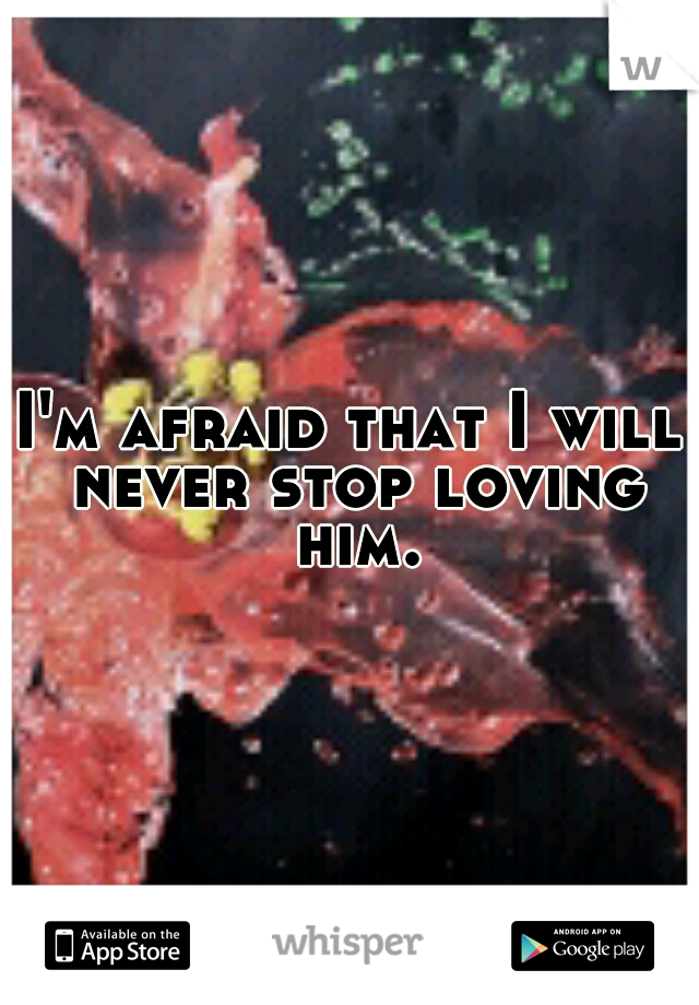 I'm afraid that I will never stop loving him.