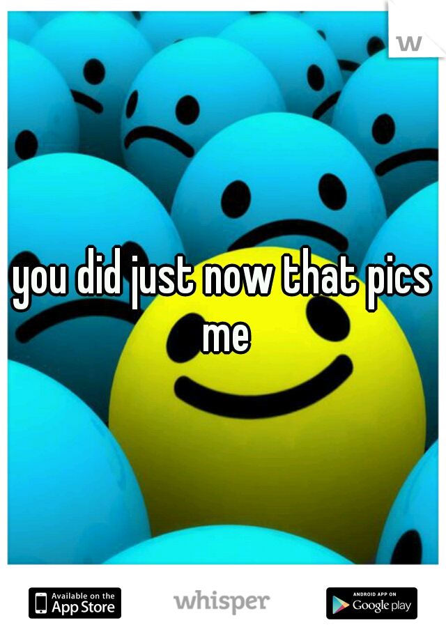 you did just now that pics me