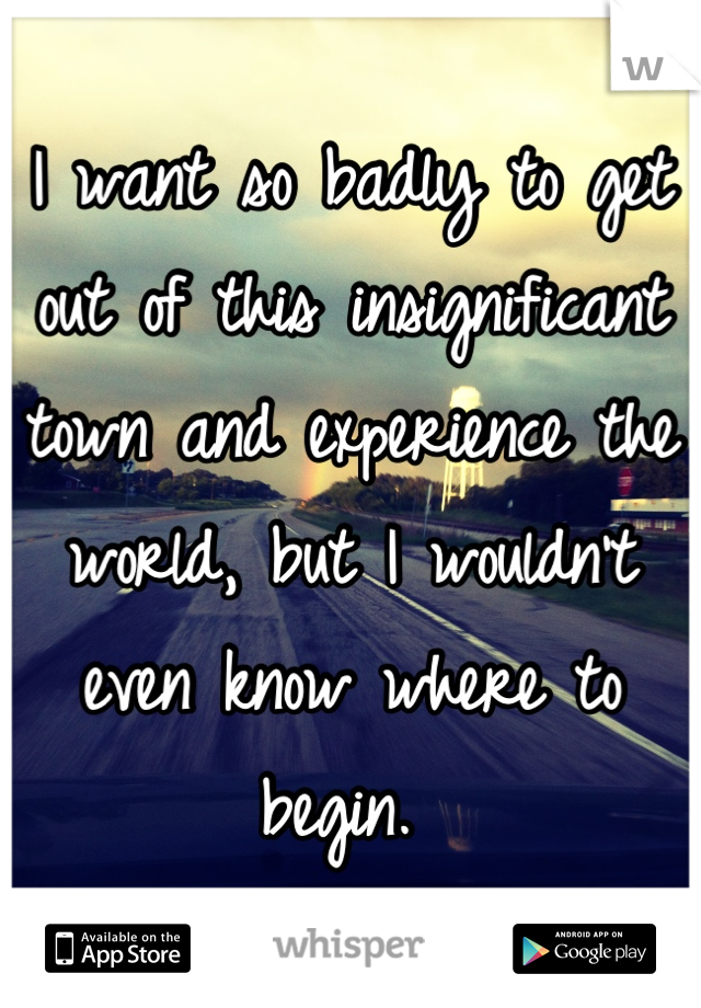 I want so badly to get out of this insignificant town and experience the world, but I wouldn't even know where to begin. 