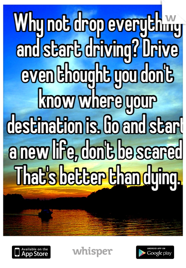 Why not drop everything and start driving? Drive even thought you don't know where your destination is. Go and start a new life, don't be scared. That's better than dying.