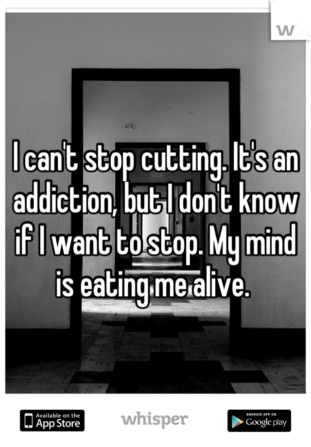 I can't stop cutting. It's an addiction, but I don't know if I want to stop. My mind is eating me alive. 