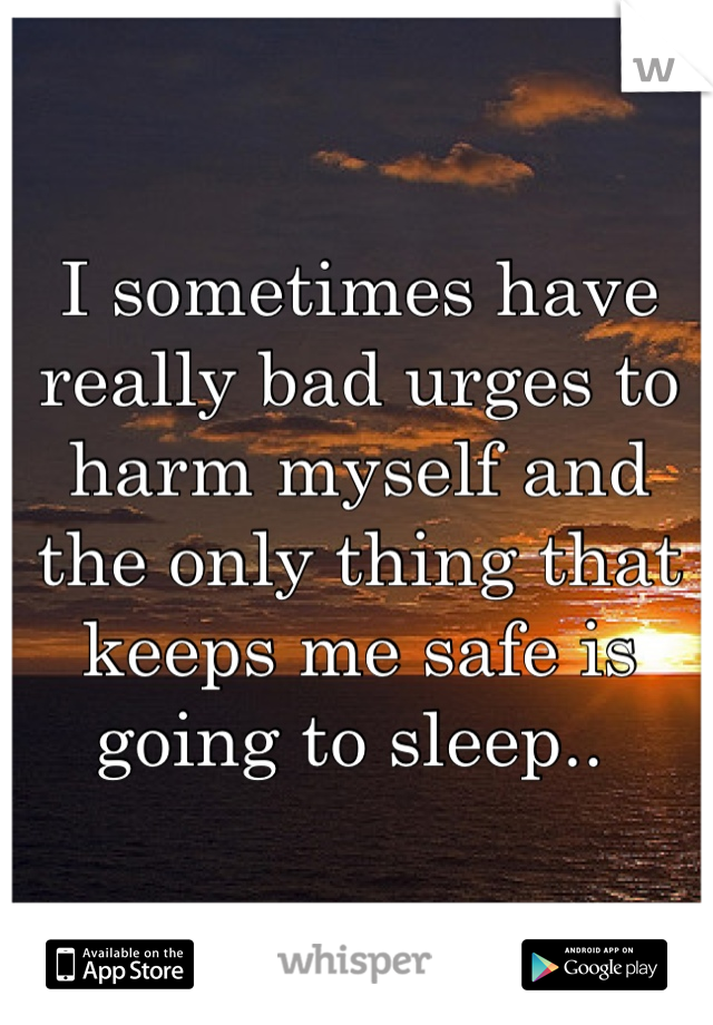 I sometimes have really bad urges to harm myself and the only thing that keeps me safe is going to sleep.. 