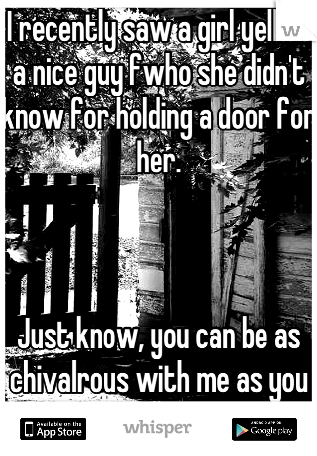 I recently saw a girl yell at a nice guy fwho she didn't know for holding a door for her. 



Just know, you can be as chivalrous with me as you want. Love that shit. 