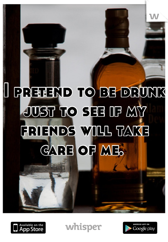 I pretend to be drunk just to see if my friends will take care of me. 