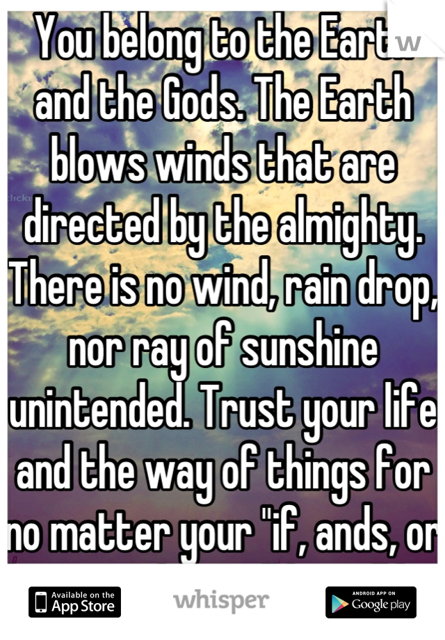 You belong to the Earth and the Gods. The Earth blows winds that are directed by the almighty. There is no wind, rain drop, nor ray of sunshine unintended. Trust your life and the way of things for no matter your "if, ands, or buts"... What will be will be. 