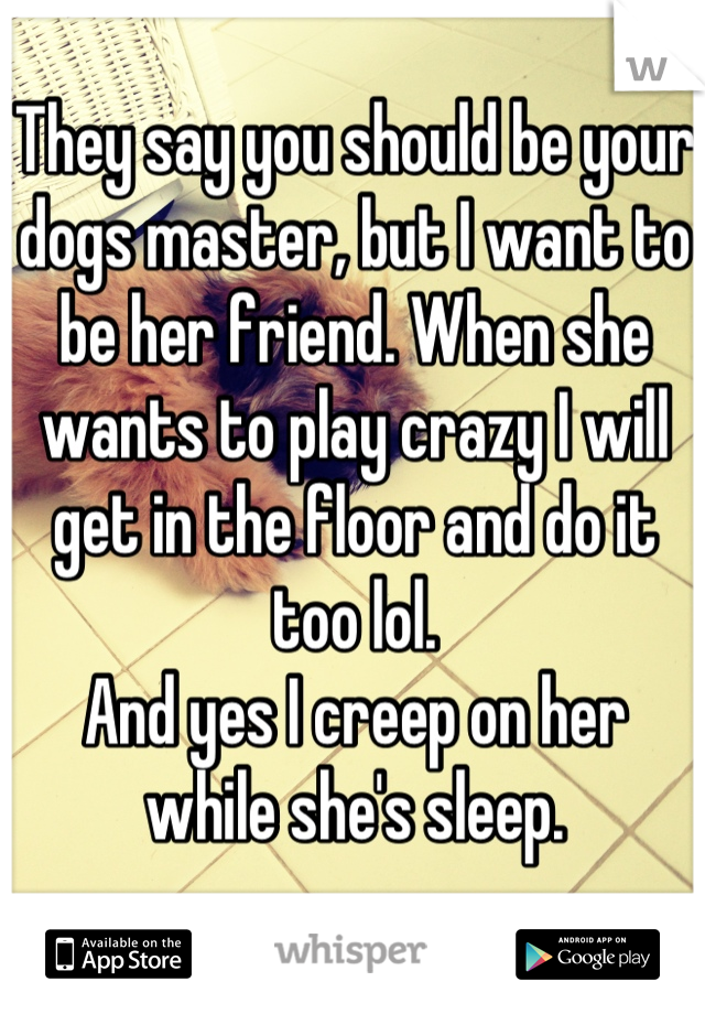 They say you should be your dogs master, but I want to be her friend. When she wants to play crazy I will get in the floor and do it too lol. 
And yes I creep on her while she's sleep.