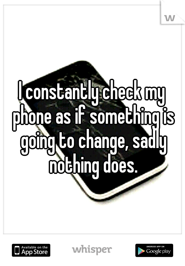 I constantly check my phone as if something is going to change, sadly nothing does.