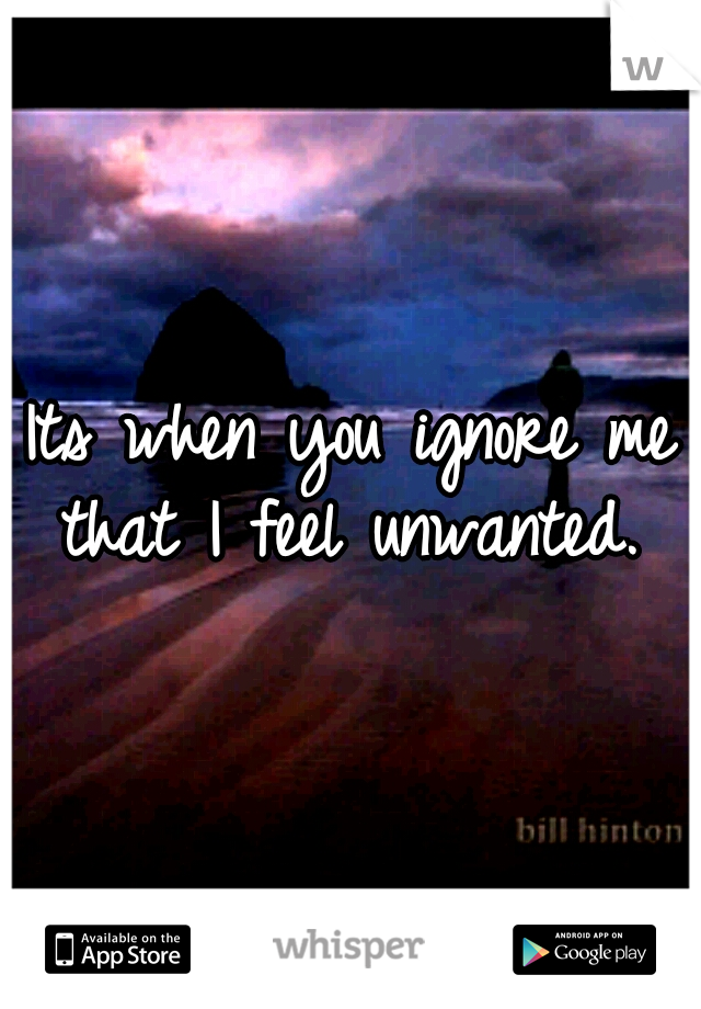Its when you ignore me that I feel unwanted. 