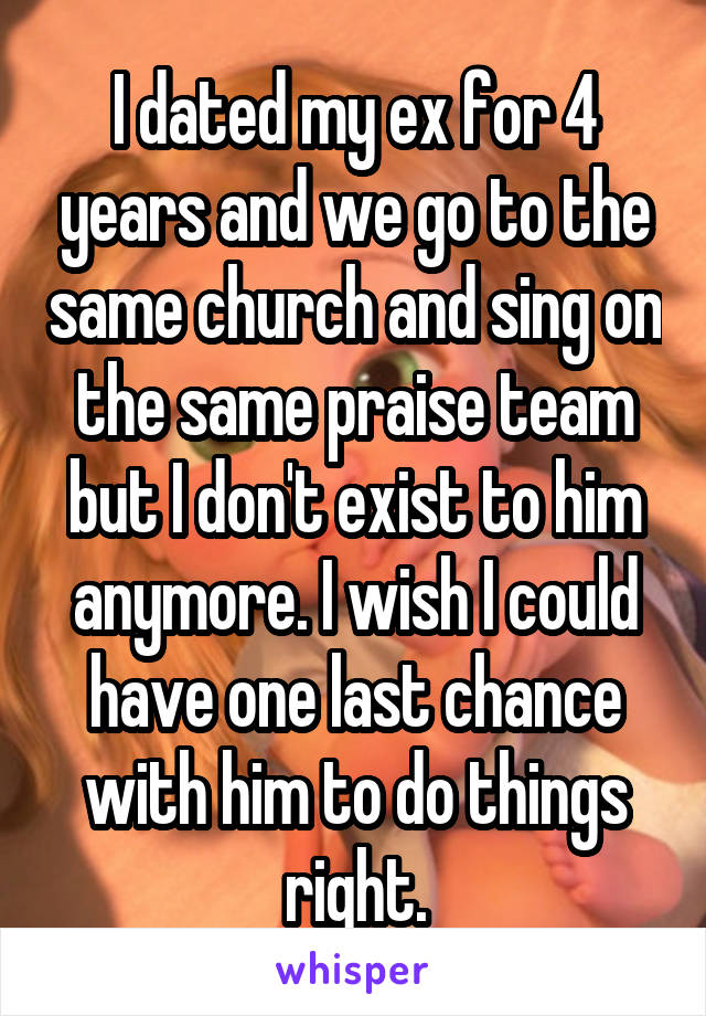 I dated my ex for 4 years and we go to the same church and sing on the same praise team but I don't exist to him anymore. I wish I could have one last chance with him to do things right.