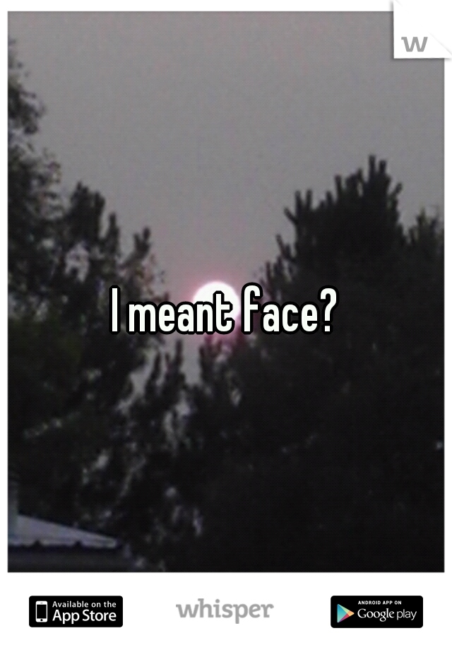 I meant face?