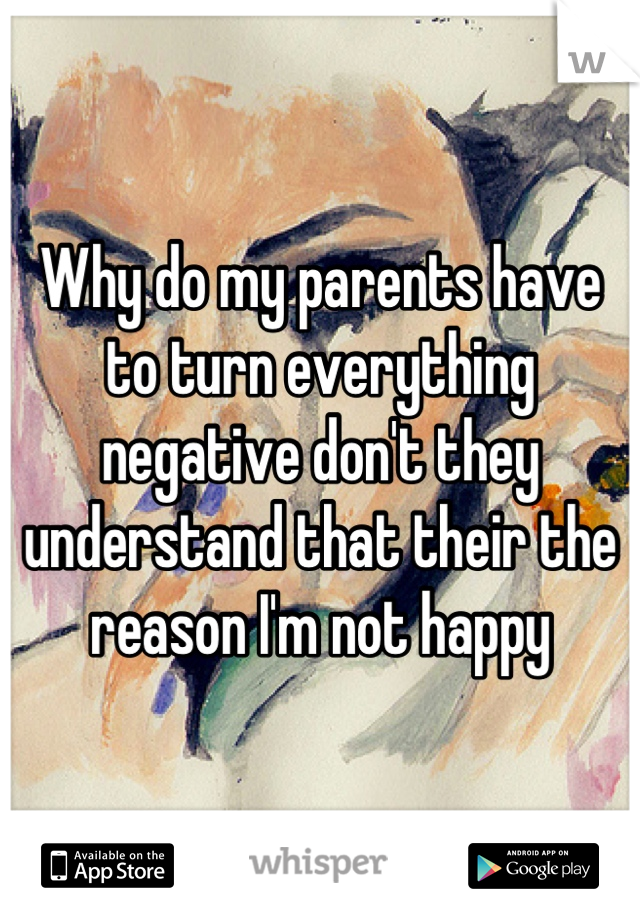 Why do my parents have to turn everything negative don't they understand that their the reason I'm not happy
