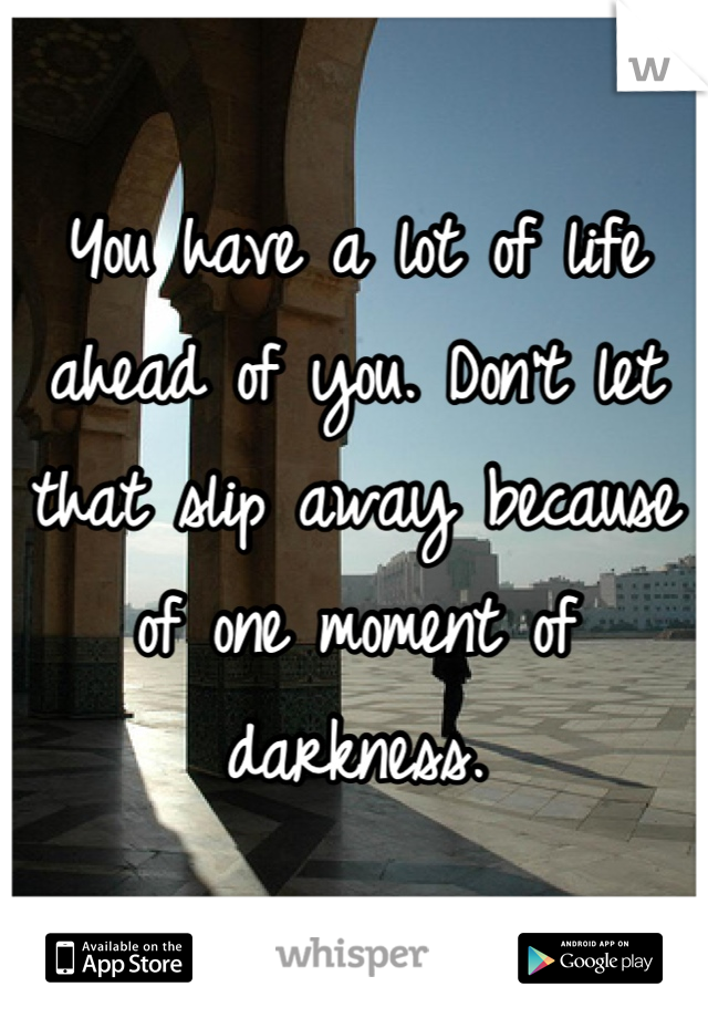 You have a lot of life ahead of you. Don't let that slip away because of one moment of darkness.