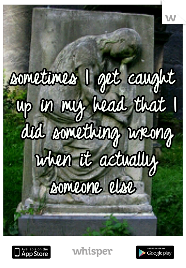 sometimes I get caught up in my head that I did something wrong when it actually someone else 