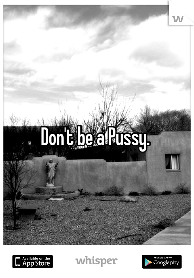 Don't be a Pussy. 