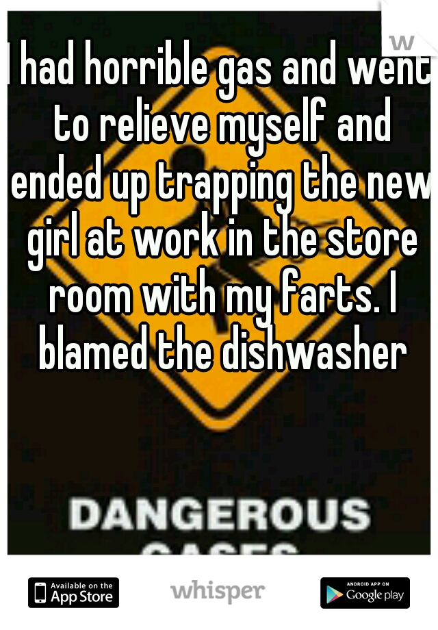 I had horrible gas and went to relieve myself and ended up trapping the new girl at work in the store room with my farts. I blamed the dishwasher