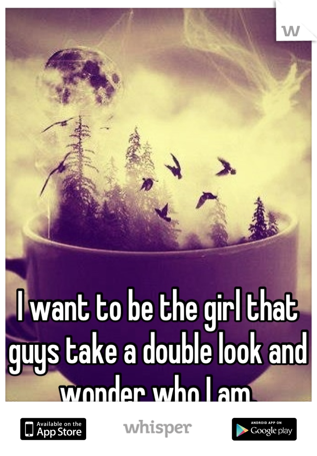 I want to be the girl that guys take a double look and wonder who I am.