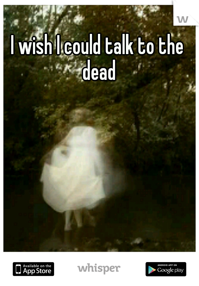 I wish I could talk to the dead