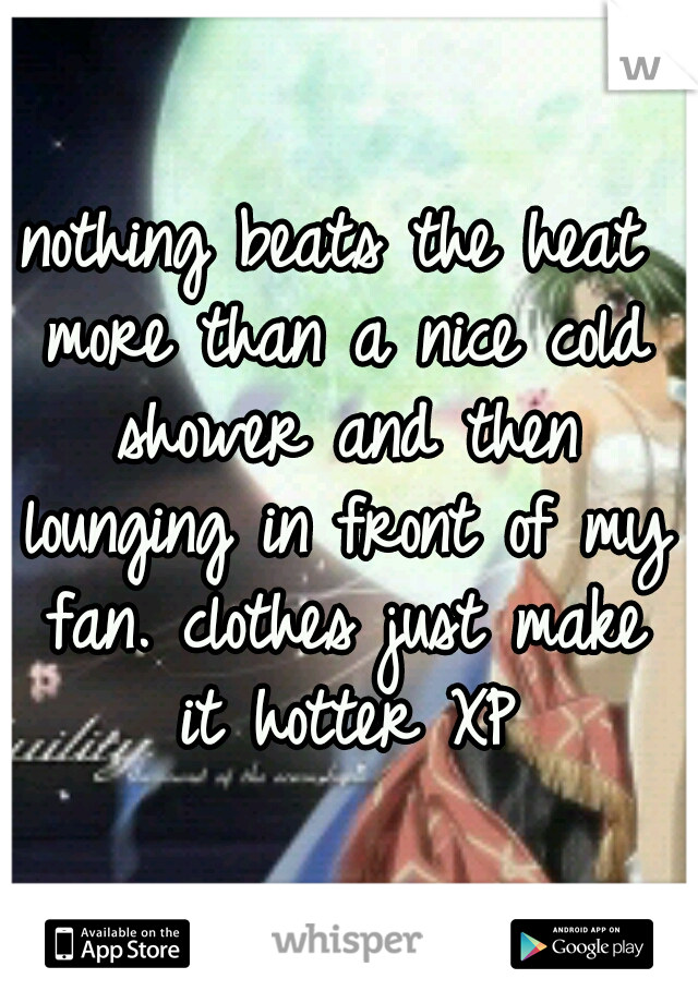 nothing beats the heat more than a nice cold shower and then lounging in front of my fan. clothes just make it hotter XP