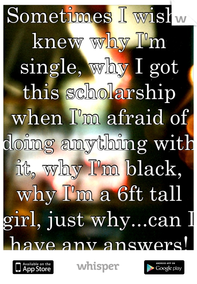 Sometimes I wish I knew why I'm single, why I got this scholarship when I'm afraid of doing anything with it, why I'm black, why I'm a 6ft tall girl, just why...can I have any answers! Depressed. 