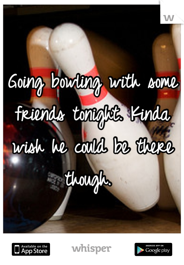 Going bowling with some friends tonight. Kinda wish he could be there though. 