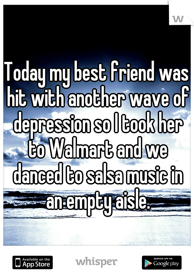 Today my best friend was hit with another wave of depression so I took her to Walmart and we danced to salsa music in an empty aisle.