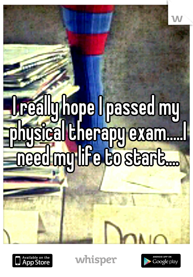 I really hope I passed my physical therapy exam.....I need my life to start....