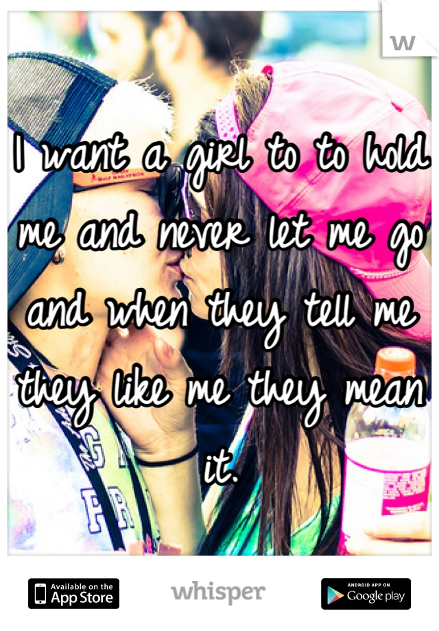 I want a girl to to hold me and never let me go and when they tell me they like me they mean it.