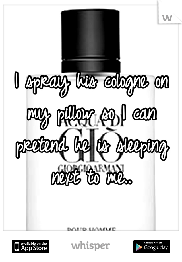 I spray his cologne on my pillow so I can pretend he is sleeping next to me..