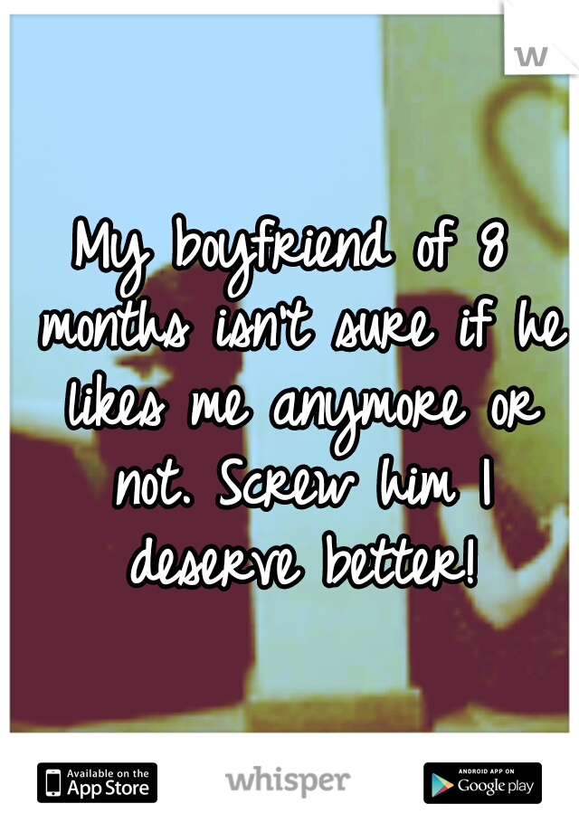 My boyfriend of 8 months isn't sure if he likes me anymore or not. Screw him I deserve better!